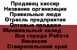 Продавец-кассир › Название организации ­ Правильные люди › Отрасль предприятия ­ Оптовые продажи › Минимальный оклад ­ 25 000 - Все города Работа » Вакансии   . Ставропольский край,Лермонтов г.